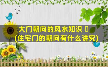 大门朝向的风水知识 ☘ (住宅门的朝向有什么讲究)